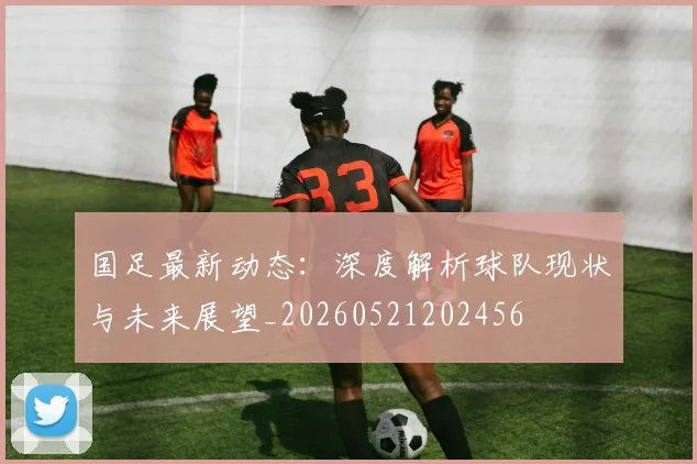 国足最新动态:深度解析球队现状与未来展望_20260521202456