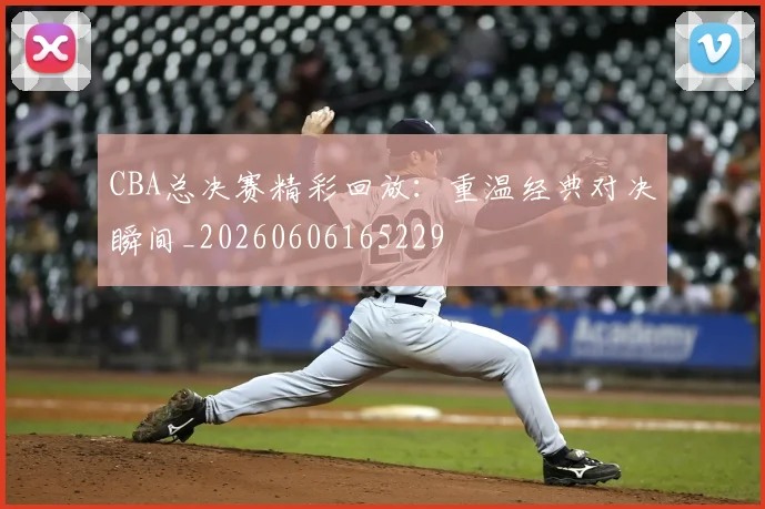 CBA总决赛精彩回放:重温经典对决瞬间_20260606165229
