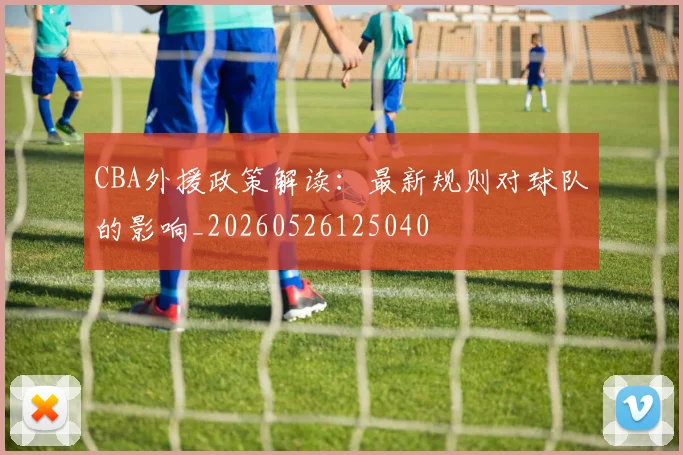 CBA外援政策解读：最新规则对球队的影响_20260526125040