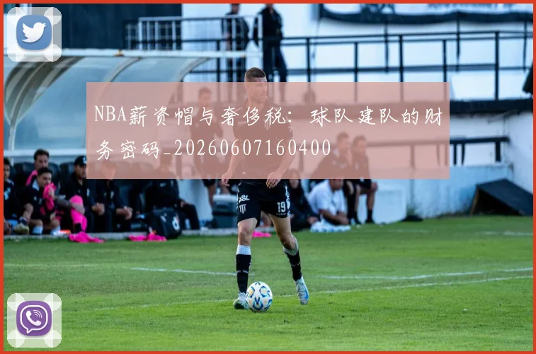 NBA薪资帽与奢侈税:球队建队的财务密码_20260607160400