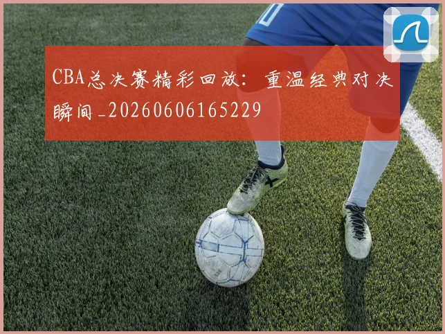 CBA总决赛精彩回放:重温经典对决瞬间_20260606165229