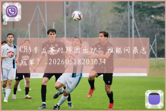 CBA季后赛对阵图出炉:谁能问鼎总冠军?_20260518203034