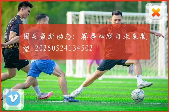国足最新动态:赛事回顾与未来展望_20260524134502