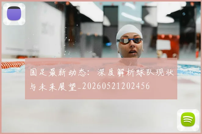 国足最新动态：深度解析球队现状与未来展望_20260521202456