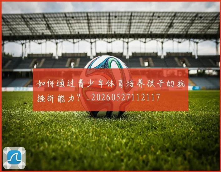 如何通过青少年体育培养孩子的抗挫折能力？_20260527112117