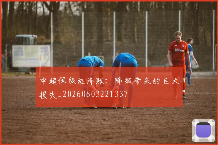 中超保级经济账：降级带来的巨大损失_20260603221337